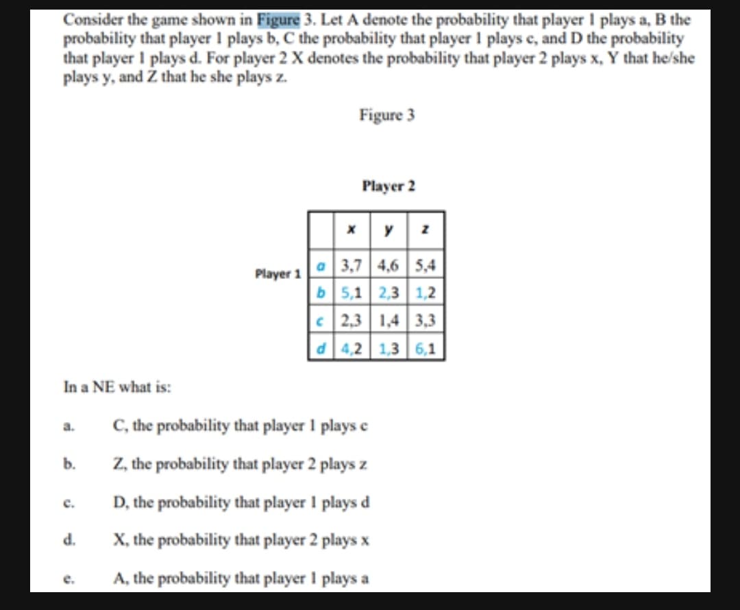 Consider the game shown in Figure 3. Let A denote the probability that player 1 plays a, B the
probability that player 1 plays b, C the probability that player I plays e, and D the probability
that player I plays d. For player 2 X denotes the probability that player 2 plays x, Ý that he/she
plays y, and Z that he she plays z.
Figure 3
Player 2
O 3,7 4,6 5,4
b5,1 2,3 1,2
C 2,3 | 1,4 | 3,3
d 4,2 1,3 6,1
Player 1
In a NE what is:
C, the probability that player 1 plays e
a.
Z, the probability that player 2 plays z
b.
D, the probability that player 1 plays d
с.
d.
X, the probability that player 2 plays x
e.
A, the probability that player 1 plays a
