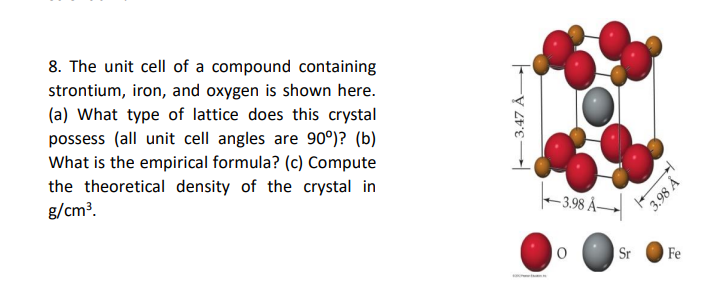 8. The unit cell of a compound containing
strontium, iron, and oxygen is shown here.
(a) What type of lattice does this crystal
possess (all unit cell angles are 90°)? (b)
What is the empirical formula? (c) Compute
the theoretical density of the crystal in
g/cm?.
- 3.98 Å–
Sr
Fe
-3.47 Å
y 86'E
