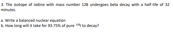 3. The isotope of iodine with mass number 128 undergoes beta decay with a half-life of 32
minutes.
a. Write a balanced nuclear equation
b. How long will it take for 93.75% of pure 1281 to decay?
