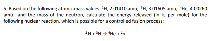 5. Based on the following atomic mass values: ?H, 2.01410 amu; ³H, 3.01605 amu; “He, 4.00260
amu-and the mass of the neutron, calculate the energy released (in kJ per mole) for the
following nuclear reaction, which is possible for a controlled fusion process:
2 H + 3H → "He + 'n
