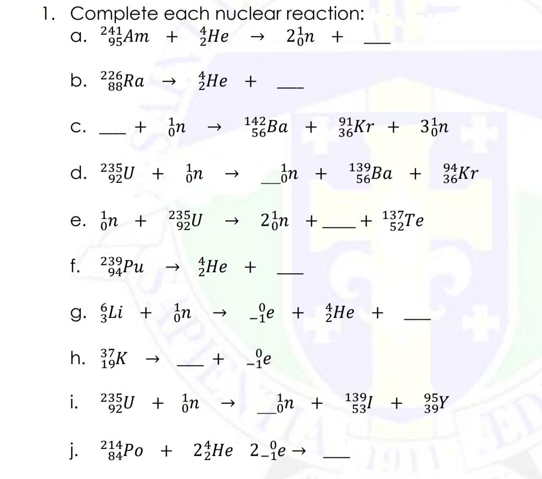 1. Complete each nuclear reaction:
a. 23Am + He
241
2¿n +
b.
226
88Ra
He +
--
C.
+ in
1Ba + Kr + 3;n
142
56
d. 235U + on
on +
139
56Ba + Kr
92
94
36kr
e. in + 235U
2n +
+ 13%Te
137,
52
239
Не +
g. Li + in
-ge + He +
37
19
-
i. 235U + ¿n
ón +
139
53
39
ED
j. 2Po + 2 He 2_qe →
+ 2 He 2_qe→
214
-
