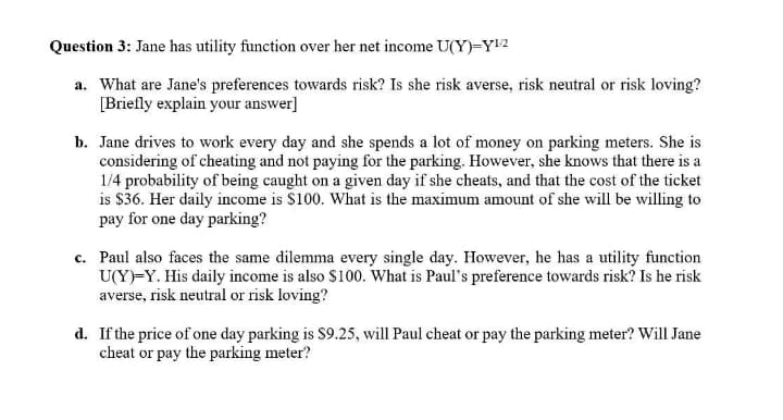 Question 3: Jane has utility function over her net income U(Y)=Y2
a. What are Jane's preferences towards risk? Is she risk averse, risk neutral or risk loving?
[Briefly explain your answer]
b. Jane drives to work every day and she spends a lot of money on parking meters. She is
considering of cheating and not paying for the parking. However, she knows that there is a
1/4 probability of being caught on a given day if she cheats, and that the cost of the ticket
is $36. Her daily income is $100. What is the maximum amount of she will be willing to
pay for one day parking?
c. Paul also faces the same dilemma every single day. However, he has a utility function
U(Y)-Y. His daily income is also $100. What is Paul's preference towards risk? Is he risk
averse, risk neutral or risk loving?
d. If the price of one day parking is $9.25, will Paul cheat or pay the parking meter? Will Jane
cheat or pay the parking meter?
