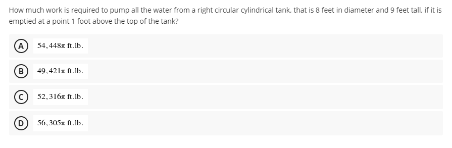 How much work is required to pump all the water from a right circular cylindrical tank, that is 8 feet in diameter and 9 feet tall, if it is
emptied at a point 1 foot above the top of the tank?
54,448r ft.lb.
(в) 49,421т fit.Ib.
52,316я f.Ib.
(D)
56,305n ft. Ib.
