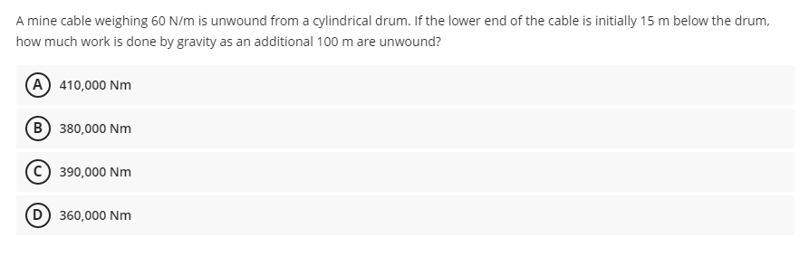 A mine cable weighing 60 N/m is unwound from a cylindrical drum. If the lower end of the cable is initially 15 m below the drum,
how much work is done by gravity as an additional 100 m are unwound?
(A 410,000 Nm
(B) 380,000 Nm
390,000 Nm
D) 360,000 Nm
