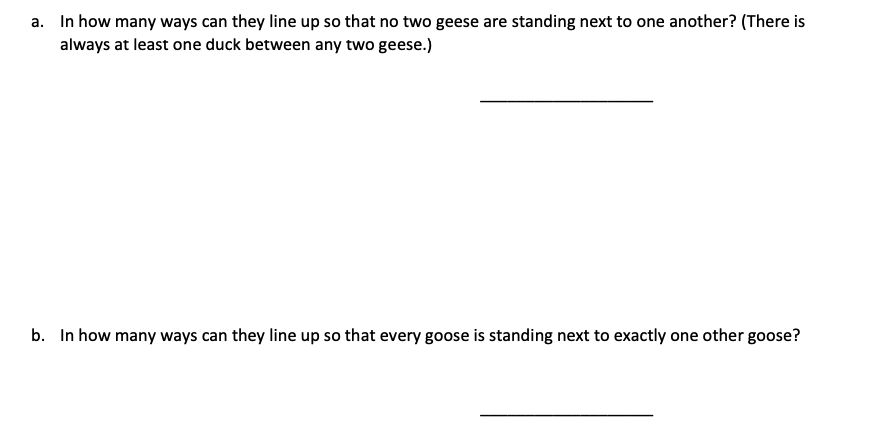 a. In how many ways can they line up so that no two geese are standing next to one another? (There is
always at least one duck between any two geese.)
b. In how many ways can they line up so that every goose is standing next to exactly one other goose?
