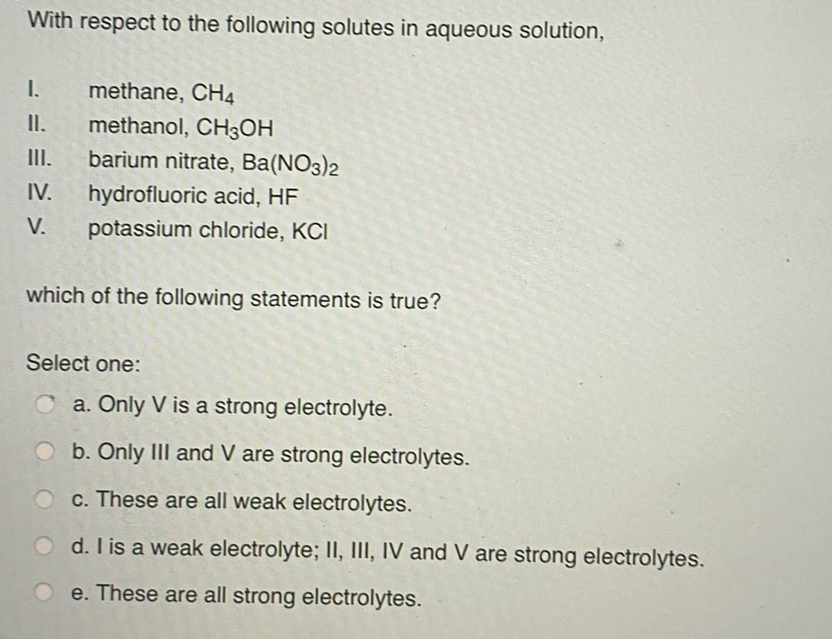 With respect to the following solutes in aqueous solution,
I.
methane, CH4
I.
methanol, CH3OH
II.
barium nitrate, Ba(NO3)2
IV.
hydrofluoric acid, HF
V.
potassium chloride, KCI
which of the following statements is true?
Select one:
O a. Only V is a strong electrolyte.
b. Only IIl and V are strong electrolytes.
c. These are all weak electrolytes.
d. I is a weak electrolyte; II, IlI, IV and V are strong electrolytes.
e. These are all strong electrolytes.
