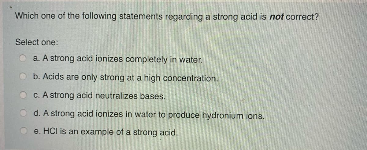 Which one of the following statements regarding a strong acid is not correct?
Select one:
a. A strong acid ionizes completely in water.
b. Acids are only strong at a high concentration.
C. A strong acid neutralizes bases.
d. A strong acid ionizes in water to produce hydronium ions.
e. HCI is an example of a strong acid.
