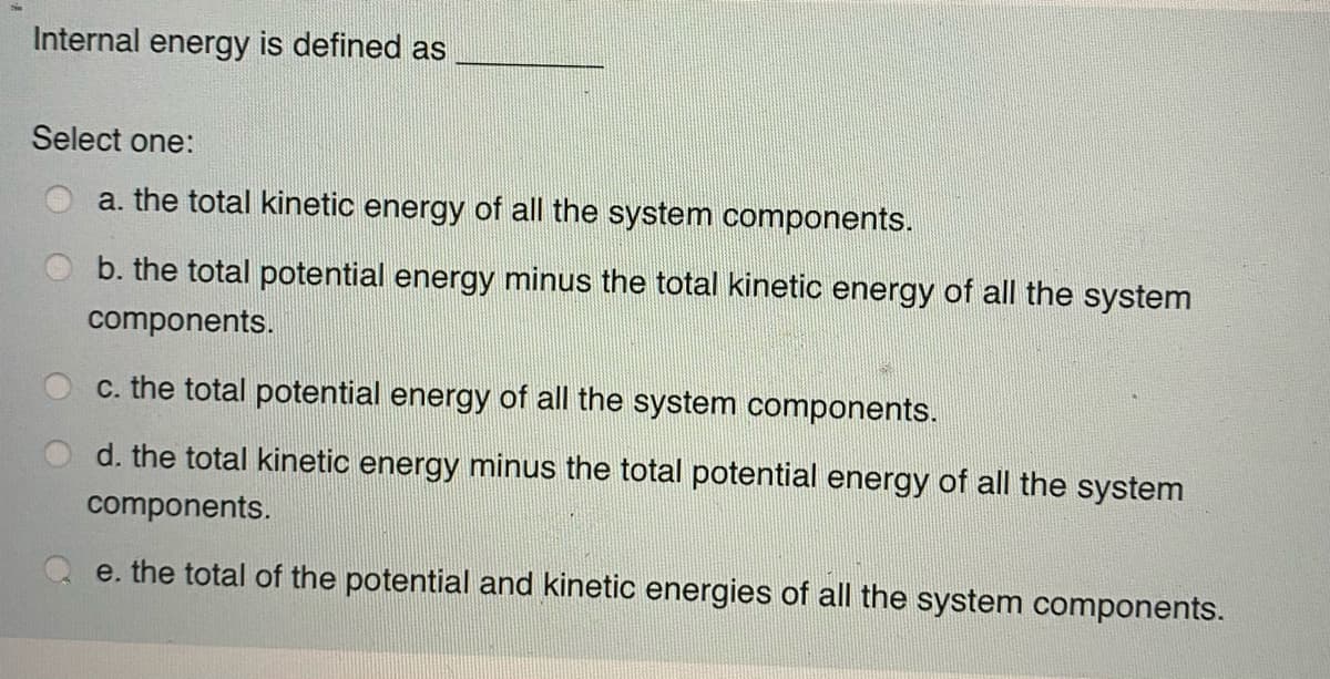 Internal energy is defined as
Select one:
a. the total kinetic energy of all the system components.
b. the total potential energy minus the total kinetic energy of all the system
components.
c. the total potential energy of all the system components.
d. the total kinetic energy minus the total potential energy of all the system
components.
e. the total of the potential and kinetic energies of all the system components.

