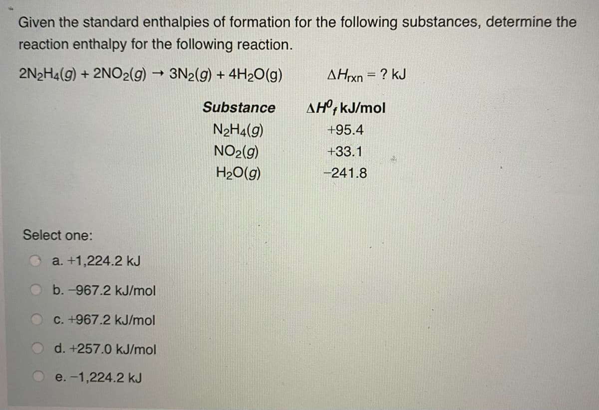 Given the standard enthalpies of formation for the following substances, determine the
reaction enthalpy for the following reaction.
2N2H4(g) + 2NO2(g) 3N2(g) + 4H20(g)
AHrxn = ? kJ
Substance
AH°, kJ/mol
N2H4(g)
+95.4
NO2(g)
H20(g)
+33.1
-241.8
Select one:
a. +1,224.2 kJ
b. -967.2 kJ/mol
C. +967.2 kJ/mol
d. +257.0 kJ/mol
e. -1,224.2 kJ
