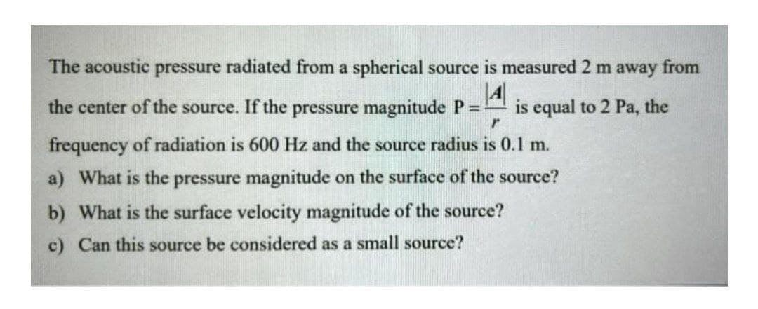 The acoustic pressure radiated from a spherical source is measured 2 m away from
the center of the source. If the pressure magnitude P =
4
is equal to 2 Pa, the
frequency of radiation is 600 Hz and the source radius is 0.1 m.
a) What is the pressure magnitude on the surface of the source?
b) What is the surface velocity magnitude of the source?
c) Can this source be considered as a small source?
