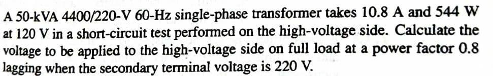 A 50-kVA 4400/220-V 60-Hz single-phase transformer takes 10.8 A and 544 W
at 120 V in a short-circuit test performed on the high-voltage side. Calculate the
voltage to be applied to the high-voltage side on full load at a power factor 0.8
lagging when the secondary terminal voltage is 220 V.
