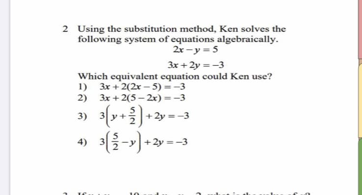 2 Using the substitution method, Ken solves the
following system of equations algebraically.
2x – y = 5
3x + 2y = -3
Which equivalent equation could Ken use?
1) 3x + 2(2x – 5) = -3
3x + 2(5 – 2x) =-3
2)
3) 3{y+)
(y++2y =-3
4)
3
+ 2y = -3
