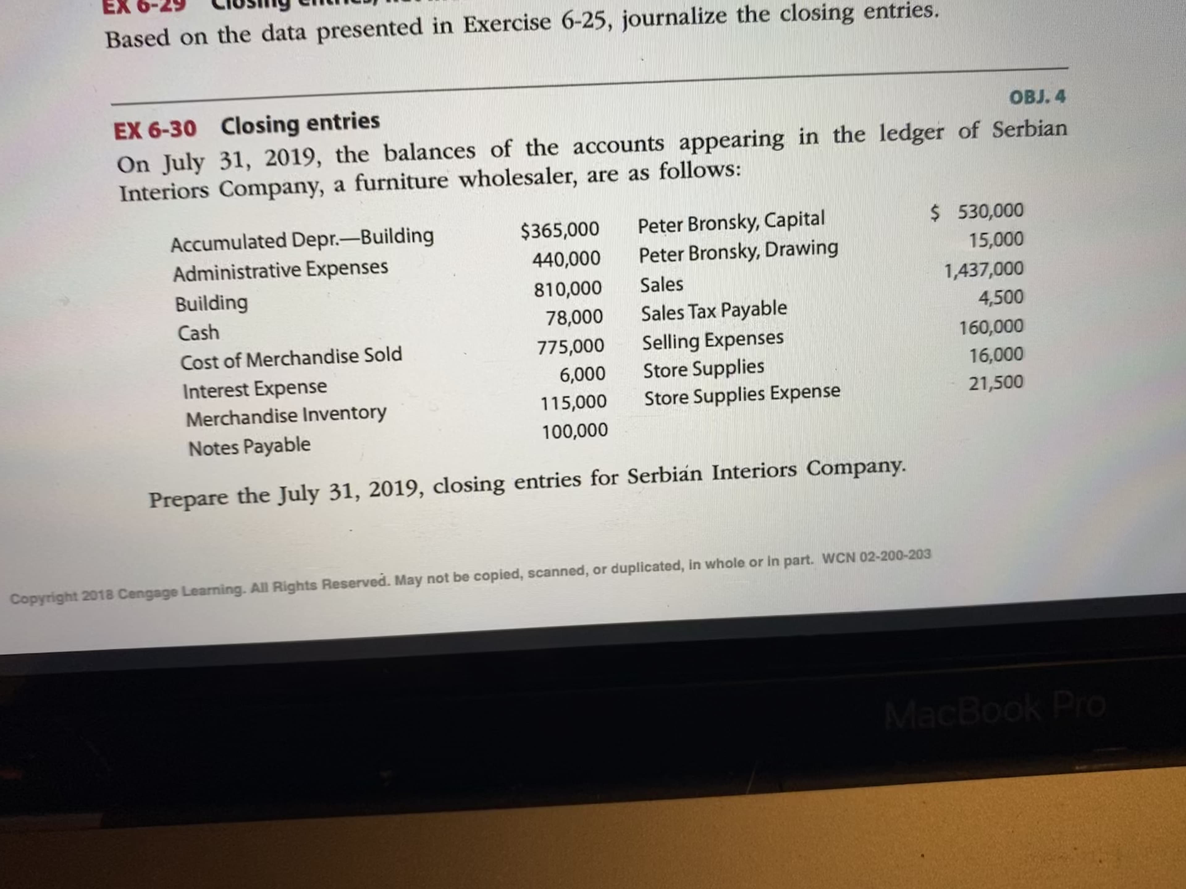 EX 6-30
sing
On July 31, 2019, the balances of the accounts appearing in the ledger of Serbian
Interiors Company, a furniture wholesaler, are as follows:
$ 530,000
Accumulated Depr.-Building
Administrative Expenses
Peter Bronsky, Capital
Peter Bronsky, Drawing
$365,000
440,000
15,000
Building
810,000
Sales
1,437,000
Cash
78,000
Sales Tax Payable
4,500
160,000
Selling Expenses
Store Supplies
Store Supplies Expense
Cost of Merchandise Sold
775,000
Interest Expense
6,000
16,000
Merchandise Inventory
115,000
21,500
Notes Payable
100,000
Prepare the July 31, 2019, closing entries for Serbian Interiors Company.
