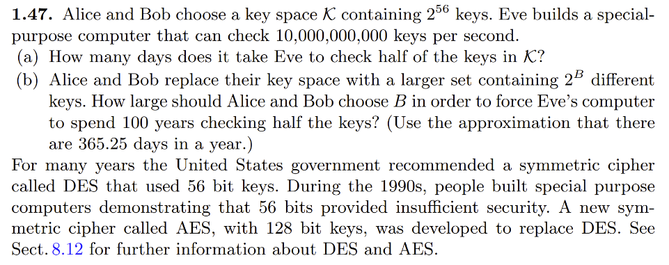 1.47. Alice and Bob choose a key space K containing 256 keys. Eve builds a special-
purpose computer that can check 10,000,000,000 keys per second.
(a) How many days does it take Eve to check half of the keys in K?
(b) Alice and Bob replace their key space with a larger set containing 2 different
keys. How large should Alice and Bob choose B in order to force Eve's computer
to spend 100 years checking half the keys? (Use the approximation that there
are 365.25 days in a year.)
For many years the United States government recommended a symmetric cipher
called DES that used 56 bit keys. During the 1990s, people built special purpose
computers demonstrating that 56 bits provided insufficient security. A new sym-
metric cipher called AES, with 128 bit keys, was developed to replace DES. See
Sect. 8.12 for further information about DES and AES.