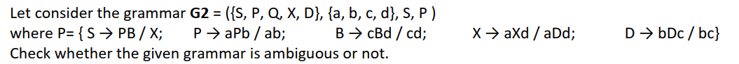 Let consider the grammar G2 = ({S, P, Q, X, D}, {a, b, c, d}, S, P)
where P= {S → PB / X;
P→ aPb/ab;
B → cBd / cd;
Check whether the given grammar is ambiguous or not.
X → axd / aDd;
D → bDc/bc}