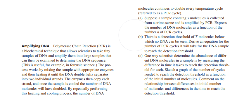 molecules continues to double every temperature cycle
(referred to as a PCR cycle).
(a) Suppose a sample containg x molecules is collected
from a crime scene and is amplified by PCR. Express
the number of DNA molecules as a function of the
number n of PCR cycles.
(b) There is a detection threshold of T molecules below
which no DNA can be seen. Derive an equation for the
number of PCR cycles it will take for the DNA sample
Amplifying DNA Polymerase Chain Reaction (PCR) is
a biochemical technique that allows scientists to take tiny
samples of DNA and amplify them into large samples that
can then be examined to determine the DNA sequence.
(This is useful, for example, in forensic science.) The pro-
cess works by mixing the sample with appropriate enzymes
and then heating it until the DNA double helix separates
into two individual strands. The enzymes then copy each
strand, and once the sample is cooled the number of DNA
molecules will have doubled. By repeatedly performing
this heating and cooling process, the number of DNA
to reach the detection threshold.
(c) One way scientists determine the abundance of differ-
ent DNA molecules in a sample is by measuring the
difference in time it takes to reach the detection thresh-
old for each. Sketch a graph of the number of cycles
needed to reach the detection threshold as a function
of the initial number of molecules. Comment on the
relationship between differences in initial number
of molecules and differences in the time to reach the
detection threshold.
