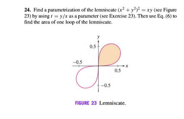 24. Find a parametrization of the lemniscate (x2 + y²)² = xy (see Figure
23) by using t = y/x as a parameter (sce Exercise 23). Then use Eq. (6) to
find the area of one loop of the lemniscate.
y
0.5
-0.5
0.5
-0.5
FIGURE 23 Lemniscate.
