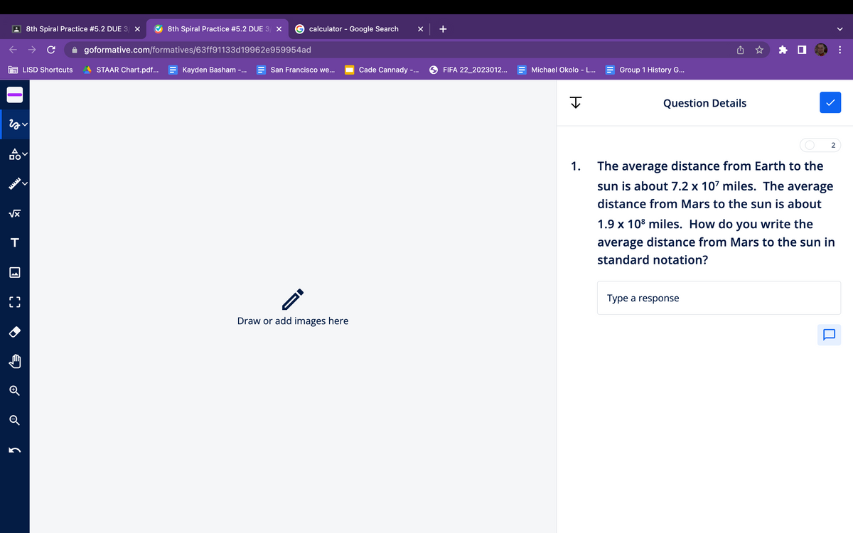 √x
гах
T
r
LJ
Q
8th Spiral Practice # 5.2 DUE 3/ X
G
LISD Shortcuts
8th Spiral Practice # 5.2 DUE 3/ X
STAAR Chart.pdf...
goformative.com/formatives/63ff91133d19962e959954ad
Kayden Basham -...
calculator - Google Search
San Francisco we...
-
Draw or add images here
Cade Cannady -..
×
+
FIFA 22_2023012...
Michael Okolo - L...
J
1.
Group 1 History G...
Question Details
2
The average distance from Earth to the
sun is about 7.2 x 107 miles. The average
distance from Mars to the sun is about
1.9 x 10³ miles. How do you write the
average distance from Mars to the sun in
standard notation?
Type a response