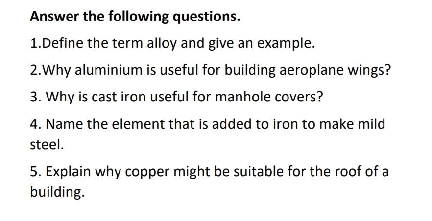 Answer the following questions.
1.Define the term alloy and give an example.
2.Why aluminium is useful for building aeroplane wings?
3. Why is cast iron useful for manhole covers?
4. Name the element that is added to iron to make mild
steel.
5. Explain why copper might be suitable for the roof of a
building.