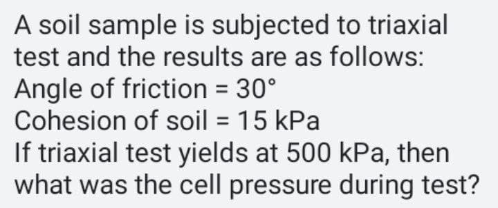 A soil sample is subjected to triaxial
test and the results are as follows:
Angle of friction = 30°
Cohesion of soil = 15 kPa
If triaxial test yields at 500 kPa, then
what was the cell pressure during test?
