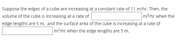 Suppose the edges of a cube are increasing at a constant rate of 11 m/hr. Then, the
volume of the cube is increasing at a rate of
m3/hr when the
edge lengths are 5 m, and the surface area of the cube is increasing at a rate of
m2/hr when the edge lengths are 5 m.
