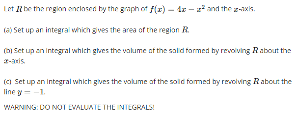 Let R be the region enclosed by the graph of f(x) = 4x – x² and the x-axis.
(a) Set up an integral which gives the area of the region R.
(b) Set up an integral which gives the volume of the solid formed by revolving R about the
r-axis.
(C) Set up an integral which gives the volume of the solid formed by revolving Rabout the
line y = -1.
WARNING: DO NOT EVALUATE THE INTEGRALS!
