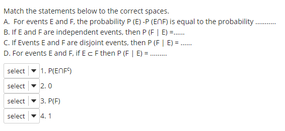 Match the statements below to the correct spaces.
A. For events E and F, the probability P (E) -P (ENF) is equal to the probability
B. If E and Fare independent events, then P (F | E) =.
C. If Events E and F are disjoint events, then P (F | E) = .
D. For events E and F, if Ec F then P (F | E) = ..
select
1. P(ENF)
select - 2.0
select
3. P(F)
select - 4. 1
