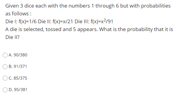 Given 3 dice each with the numbers 1 through 6 but with probabilities
as follows :
Die I: f(x)=1/6 Die II: f(x)=x/21 Die IlII: f(x)=x²/91
A die is selected, tossed and 5 appears. What is the probability that it is
Die II?
OA. 90/380
B. 91/371
OC. 85/375
D. 95/381
