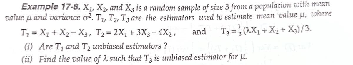 Example 17-8. X1, X2, and X3 is a random sample of size 3 from a population with mean
value u and variance o?. T1, T,, T3 are the estimators used to estimate mean value µ, where
T3 = }(1X, + X2 + X3)/3.
T1 = X1 + X2– X3, T2= 2X1 + 3X3- 4X2 ,
and
|
(i) Are T1 and T2 unbiased estimators ?
(ii) Find the value of A such that T3 is unbiased estimator for µ.
