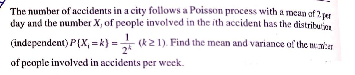 The number of accidents in a city follows a Poisson process with a mean of 2 per
day and the number X; of people involved in the ith accident has the distribution
(independent) P{X; = k} = (k2 1). Find the mean and variance of the number
%3D
2*
of people involved in accidents per week.
