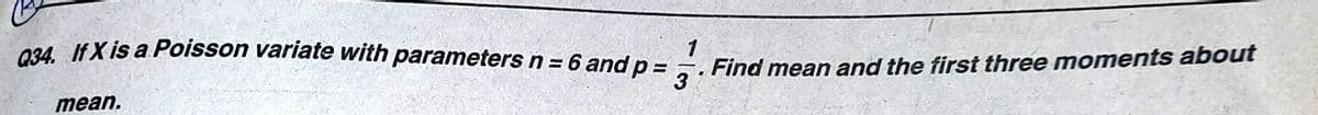 034. IfX is a Poisson variate with parameters n = 6 and p = -.
Find mean and the first three moments about
3
1
mean.
