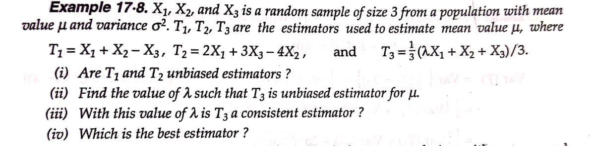 Example 17-8. X1, X2, and X3 is a random sample of size 3 from a population with mean
value u and variance ơ². T,, T2, T3 are the estimators used to estimate mean value µ, where
11
T1= X1 + X2 – X3, T2= 2X1+3X3– 4X2 ,
T3 =} (^X,
+ X2 + X3)/3.
and
|
(i) Are T1 and T2 unbiased estimators ?
(ii) Find the value of A such that T3 is unbiased estimator for u.
(iii) With this value of A is T3 a consistent estimator ?
(iv) Which is the best estimator ?
