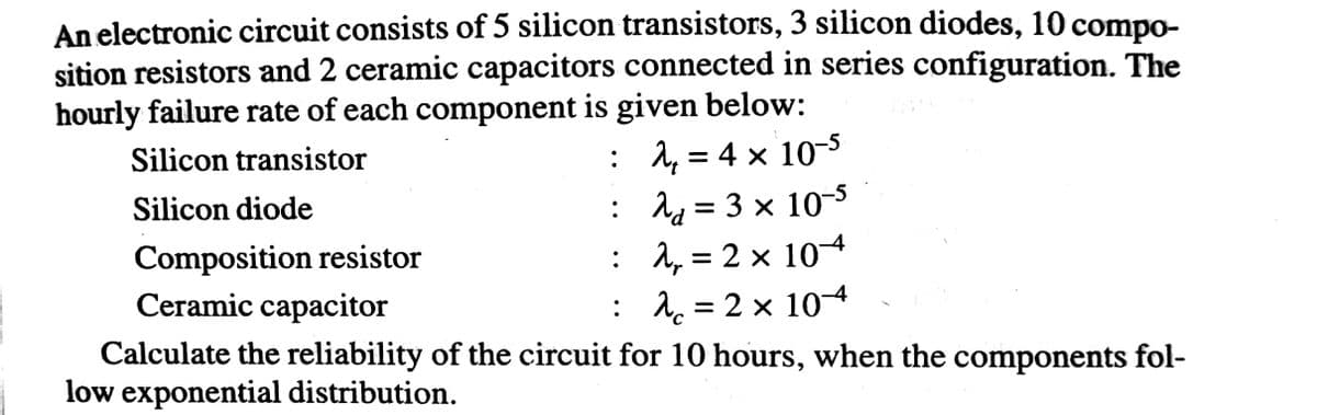 An electronic circuit consists of 5 silicon transistors, 3 silicon diodes, 10 compo-
sition resistors and 2 ceramic capacitors connected in series configuration. The
hourly failure rate of each component is given below:
: 1, = 4 × 10-3
: 1q = 3 x 10
: 1, = 2 x 104
Silicon transistor
Silicon diode
Composition resistor
Ceramic capacitor
: 1 = 2 × 104
Calculate the reliability of the circuit for 10 hours, when the components fol-
low exponential distribution.
