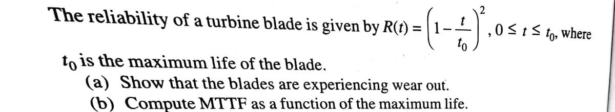 The reliability of a turbine blade is given by R(t) = | 1–-| ,.
0<tS to, where
to
to is the maximum life of the blade.
(a) Show that the blades are experiencing wear out.
(b) Compute MTTF as a function of the maximum life.
