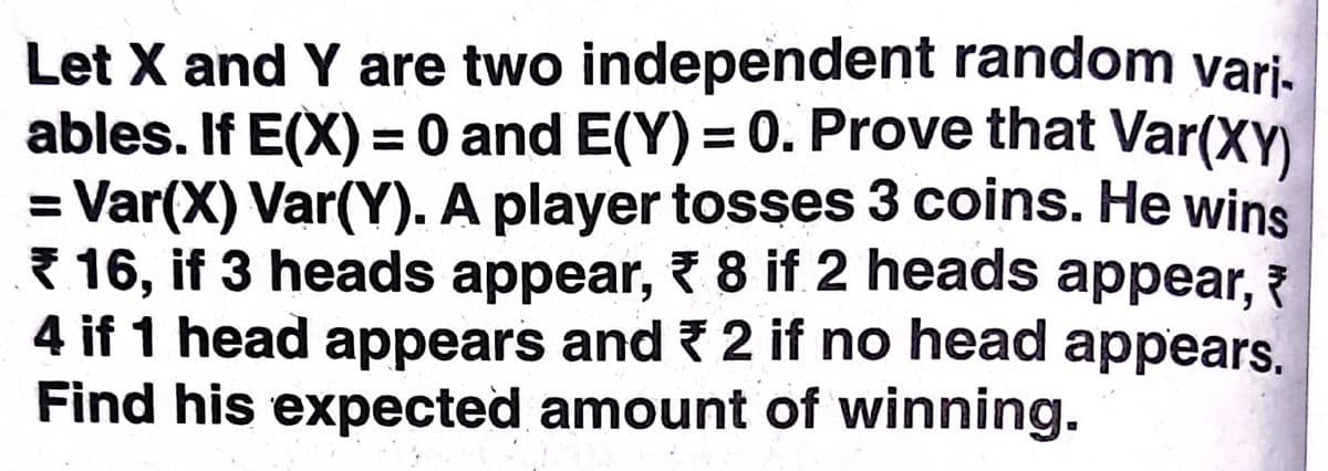 Let X and Y are two independent random vari-
ables. If E(X) = 0 and E(Y) = 0. Prove that Var(XY)
= Var(X) Var(Y). A player tosses 3 coins. He wins
{ 16, if 3 heads appear, 7 8 if 2 heads appear, 7
4 if 1 head appears and 2 if no head appears.
Find his expected amount of winning.
%3D
