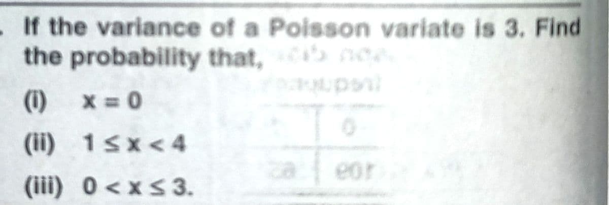 .If the variance of a Poisson variate is 3. Find
the probability that, ne
(1) x = 0
(ii) 1sx<4
eor
(iii) 0<xs3.
