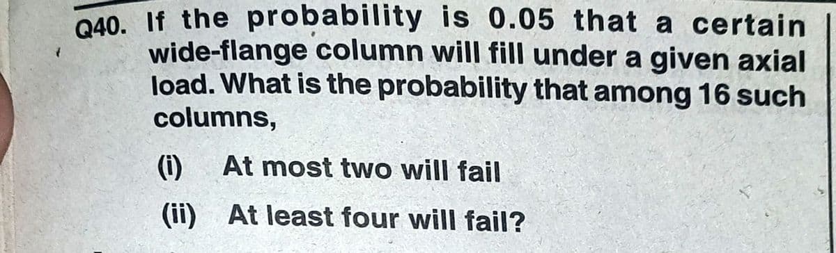 040. If the probability is 0.05 that a certain
wide-flange column will fill under a given axial
load. What is the probability that among 16 such
columns,
(i)
At most two will fail
(ii) At least four will fail?
