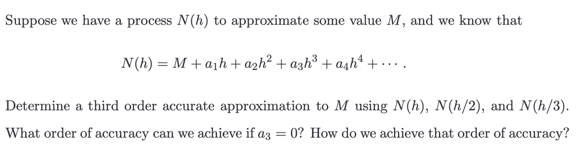 Suppose we have a process N(h) to approximate some value M, and we know that
N(h) = M + a₁h + a₂h² + a3h³ + a£h ¹ +...
Determine a third order accurate approximation to M using N(h), N(h/2), and N(h/3).
What order of accuracy can we achieve if a3 =0? How do we achieve that order of accuracy?
=