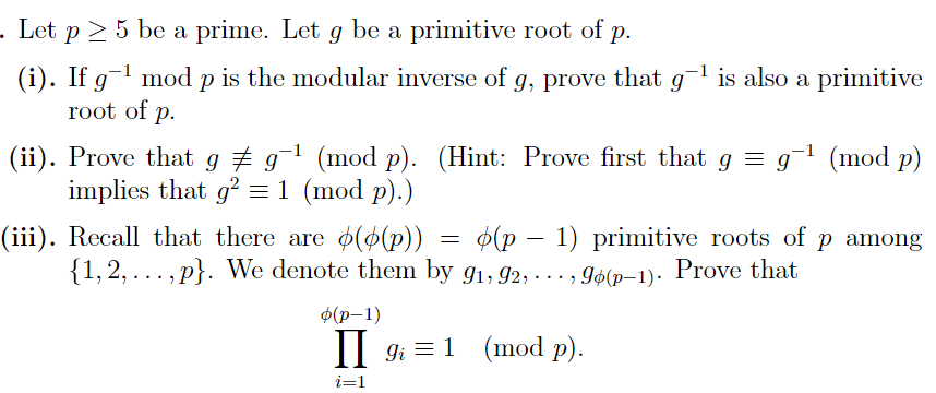- Let p≥ 5 be a prime. Let g be a primitive root of p.
P
(i). If g-¹ mod p is the modular inverse of g, prove that g-¹ is also a primitive
root of p.
(ii). Prove that g ‡ g-¹ (mod p). (Hint: Prove first that g = g-¹ (mod p)
implies that g² = 1 (mod p).)
(iii). Recall that there are (p(p)) (p-1) primitive roots of p among
{1,2,..., p}. We denote them by 9₁, 92, ..., 96(p-1). Prove that
=
o(p-1)
II 9₁ = 1 (mod p).
i=1