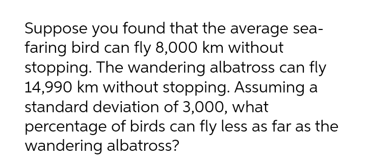 Suppose you found that the average sea-
faring bird can fly 8,000 km without
stopping. The wandering albatross can fly
14,990 km without stopping. Assuming a
standard deviation of 3,000, what
percentage of birds can fly less as far as the
wandering albatross?
