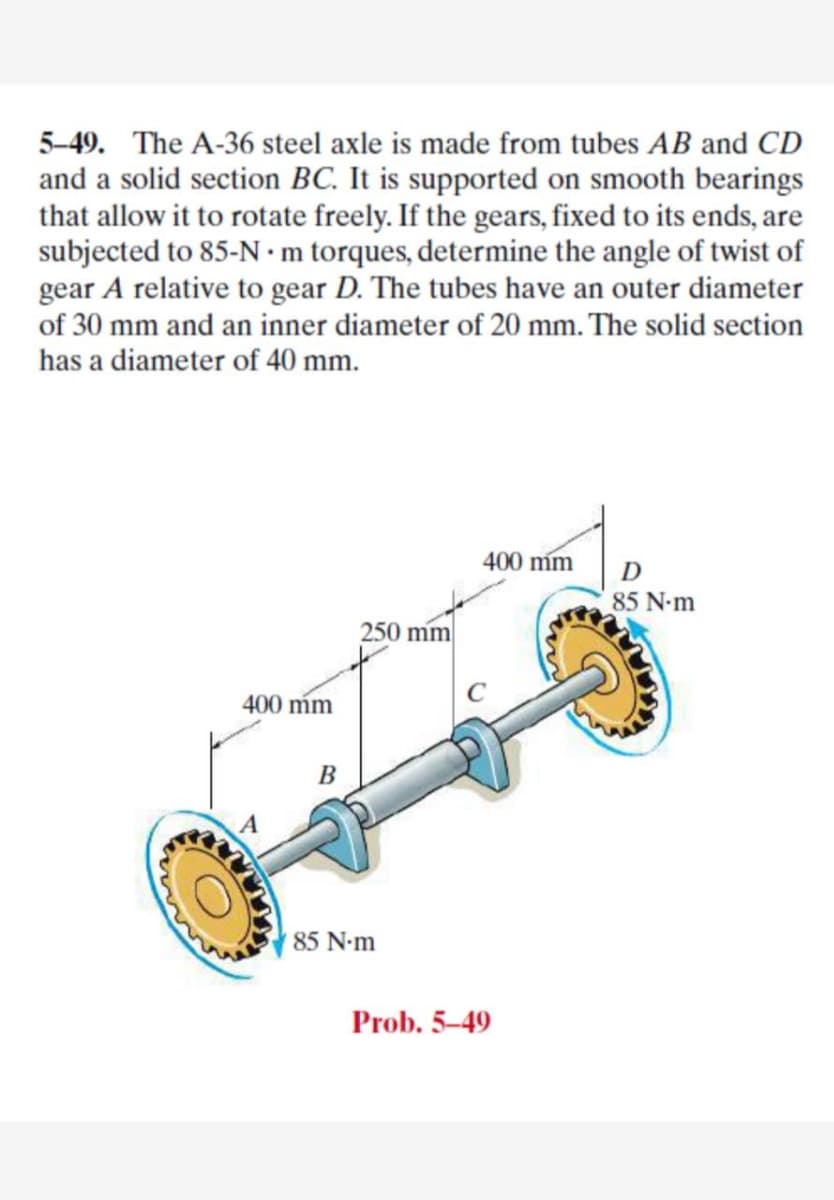 5-49. The A-36 steel axle is made from tubes AB and CD
and a solid section BC. It is supported on smooth bearings
that allow it to rotate freely. If the gears, fixed to its ends, are
subjected to 85-N •m torques, determine the angle of twist of
gear A relative to gear D. The tubes have an outer diameter
of 30 mm and an inner diameter of 20 mm. The solid section
has a diameter of 40 mm.
400 m
D
85 N-m
250 mm
400 m
85 N-m
Prob. 5-49
