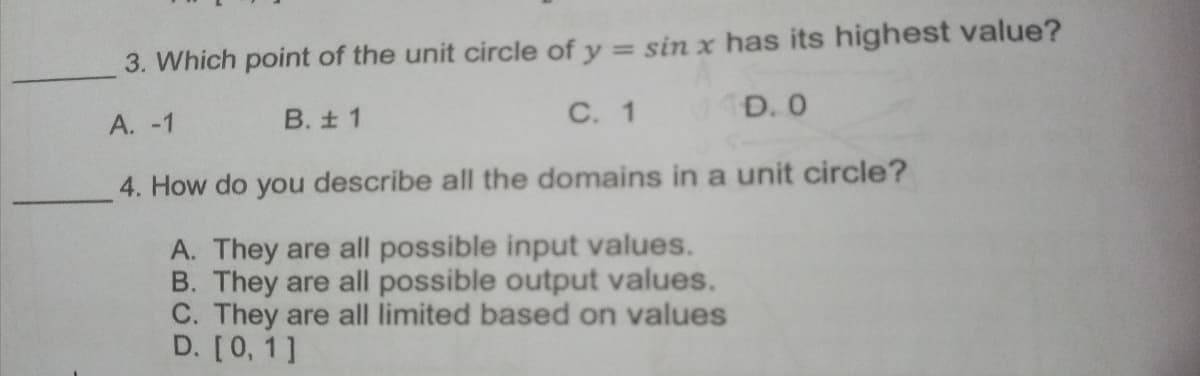 3. Which point of the unit circle of y = sin x has its highest value?
%3D
A. -1
B. ± 1
C. 1
D. 0
4. How do you describe all the domains in a unit circle?
A. They are all possible input values.
B. They are all possible output values.
C. They are all limited based on values
D. [0, 1]
