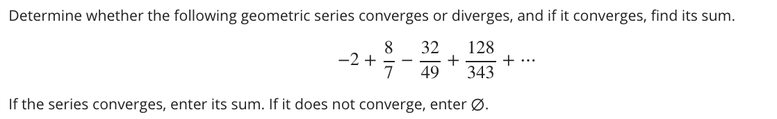 Determine whether the following geometric series converges or diverges, and if it converges, find its sum.
8
-2 +
32
128
+
+ ...
49
343
If the series converges, enter its sum. If it does not converge, enter Ø.
