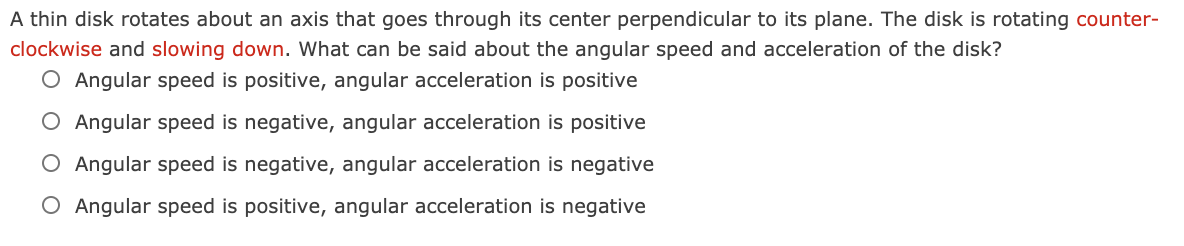 A thin disk rotates about an axis that goes through its center perpendicular to its plane. The disk is rotating counter-
clockwise and slowing down. What can be said about the angular speed and acceleration of the disk?
O Angular speed is positive, angular acceleration is positive
O Angular speed is negative, angular acceleration is positive
O Angular speed is negative, angular acceleration is negative
O Angular speed is positive, angular acceleration is negative

