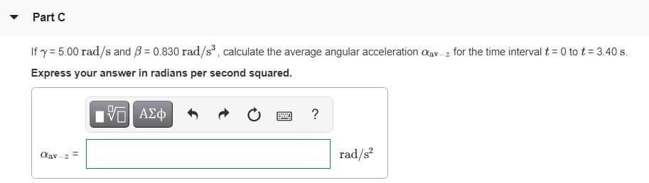 Part C
If y = 5.00 rad/s and B = 0.830 rad/s, calculate the average angular acceleration aav z for the time interval t = 0 to t = 3.40 s.
Express your answer in radians per second squared.
Hν ΑΣφ
Cav -z
rad/s
