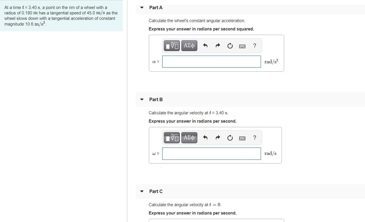 At a time t= 3.40 s, a point on the rim of a wheel with a
radius of 0.180 m has a tangential speed of 45.0 m/s as the
Part A
wheel slows down with a tangential acceleration of constant
Calculate the wheel's constant angular acceleration.
magnitude 10.6 m/s2.
Express your answer in radians per second squared.
?
rad/s?
a =
Part B
Calculate the angular velocity at t = 3.40 s.
Express your answer in radians per second.
W =
rad/s
Part C
Calculate the angular velocity at t=0.
Express your answer in radians per second.
