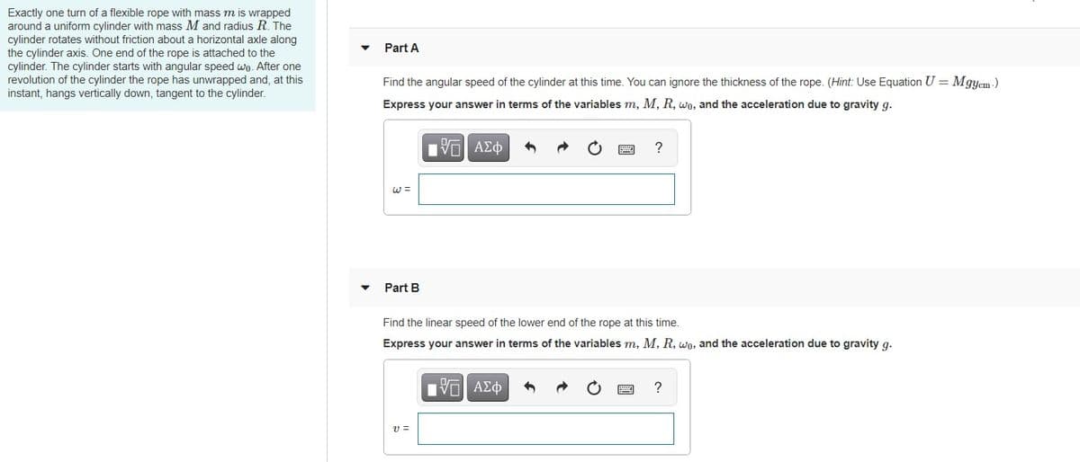 Exactly one turn of a flexible rope with mass m is wrapped
around a uniform cylinder with mass M and radius R. The
cylinder rotates without friction about a horizontal axle along
the cylinder axis. One end of the rope is attached to the
cylinder. The cylinder starts with angular speed wo. After one
revolution of the cylinder the rope has unwrapped and, at this
instant, hangs vertically down, tangent to the cylinder.
Part A
Find the angular speed of the cylinder at this time. You can ignore the thickness of the rope. (Hint: Use Equation U = Mgyem -)
Express your answer in terms of the variables m, M, R, wo, and the acceleration due to gravity g.
| ν ΑΣφ
?
Part B
Find the linear speed of the lower end of the rope at this time.
Express your answer in terms of the variables m, M, R, wo, and the acceleration due to gravity g.
Hνα ΑΣφ
?
v =
