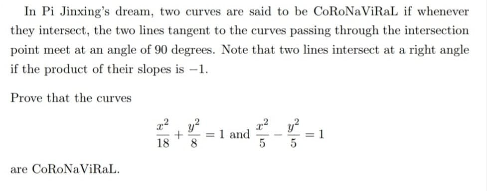 In Pi Jinxing's dream, two curves are said to be CoRoNaViRaL if whenever
they intersect, the two lines tangent to the curves passing through the intersection
point meet at an angle of 90 degrees. Note that two lines intersect at a right angle
if the product of their slopes is -1.
Prove that the curves
y?
1 and
y?
= 1
%3D
18
8.
are CoRoNaViRaL.
