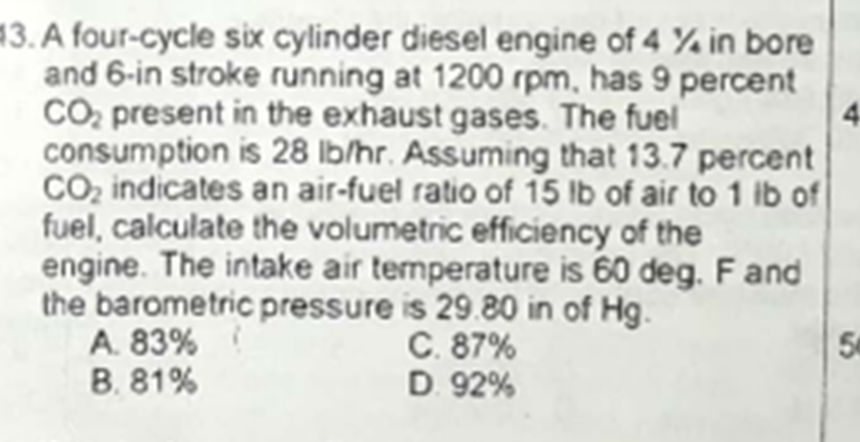 13. A four-cycle six cylinder diesel engine of 4 % in bore
and 6-in stroke running at 1200 rpm, has 9 percent
CO, present in the exhaust gases. The fuel
consumption is 28 lb/hr. Assuming that 13.7 percent
CO2 indicates an air-fuel ratio of 15 Ib of air to 1 ib of
fuel, calculate the volumetric efficiency of the
engine. The intake air temperature is 60 deg. F and
the barometric pressure is 29.80 in of Hg.
A. 83%
B. 81%
C. 87%
D. 92%
50
