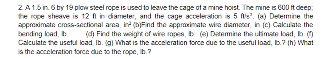 2. A 1.5 in. 6 by 19 plow steel rope is used to leave the cage of a mine hoist. The mine is 600 ft deep;
the rope sheave is 12 ft in diameter, and the cage acceleration is 5 ft/s?. (a) Determine the
approximate cross-sectional area, in? (b)Find the approximate wire diameter, in (c) Calculate the
bending load, Ib.
Calculate the useful load, Ib. (g) What is the acceleration force due to the useful load, Ib.? (h) What
is the acceleration force due to the rope, Ib.?
(d) Find the weight of wire ropes, Ib. (e) Determine the ultimate load, Ib. (f)
